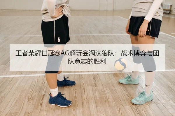 王者荣耀世冠赛AG超玩会淘汰狼队：战术博弈与团队意志的胜利