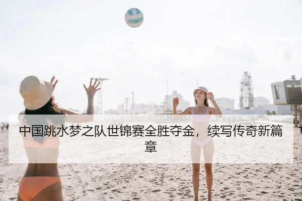 中国跳水梦之队世锦赛全胜夺金，续写传奇新篇章